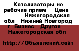 Катализаторы не рабочие прием. › Цена ­ 40 000 - Нижегородская обл., Нижний Новгород г. Бизнес » Другое   . Нижегородская обл.